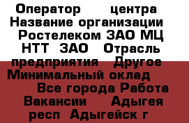 Оператор Call-центра › Название организации ­ Ростелеком ЗАО МЦ НТТ, ЗАО › Отрасль предприятия ­ Другое › Минимальный оклад ­ 17 000 - Все города Работа » Вакансии   . Адыгея респ.,Адыгейск г.